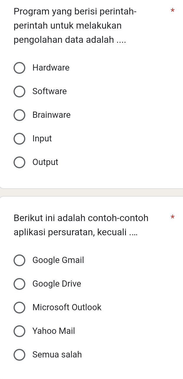 Program yang berisi perintah-
perintah untuk melakukan
pengolahan data adalah ....
Hardware
Software
Brainware
Input
Output
Berikut ini adalah contoh-contoh *
aplikasi persuratan, kecuali ....
Google Gmail
Google Drive
Microsoft Outlook
Yahoo Mail
Semua salah