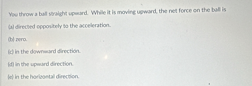 You throw a ball straight upward. While it is moving upward, the net force on the ball is
(a) directed oppositely to the acceleration.
(b) zero.
(c) in the downward direction.
(d) in the upward direction.
(e) in the horizontal direction.