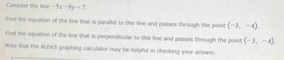 Consider the line -5x-9y=7. 
Find the equation of the line that is parallel to this line and passes through the point (-3,-4). 
Find the equation of the line that is perpendicular to this line and passes through the point (-3,-4). 
Note that the ALEKS graphing calculator may be helpful in checking your answer.