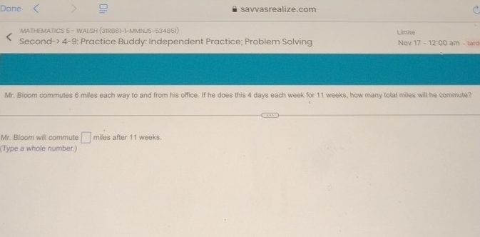 Done savvasrealize.com 
MATHEMATICS 5 - WALSH (31RB61-1-MMNJ5-534851) Limite 
Second-> 4-9: Practice Buddy: Independent Practice; Problem Solving Nov 17 -12:00 am - tard 
Mr. Bloom commutes 6 miles each way to and from his office. If he does this 4 days each week for 11 weeks, how many total miles will he commute? 
Mr. Bloom will commute □ miles after 11 weeks. 
(Type a whole number.)