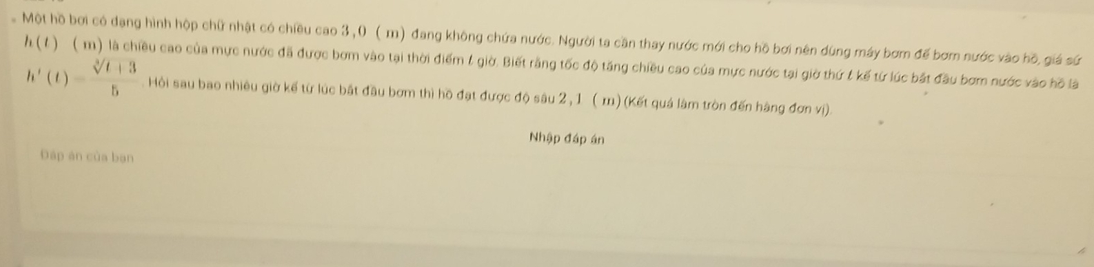 Một hồ bơi có dạng hình hộp chữ nhật có chiều cao 3,0 ( m) đang không chứa nước. Người ta cần thay nước mới cho hồ bơi nên dùng máy bơm đế bơm nước vào hồ, giá sứ
h(t) ( m) là chiều cao của mực nước đã được bơm vào tại thời điểm & giờ. Biết rằng tốc độ tăng chiều cao của mực nước tại giờ thứ t kế từ lúc bắt đầu bơm nước vào hồ là
h'(t)= (sqrt[3](t+3))/5  Hội sau bao nhiêu giờ kế từ lúc bắt đầu bơm thì hồ đạt được độ sâu 2 ,1 ( m) (Kết quả lâm tròn đến hàng đơn vị). 
Nhập đáp án 
Đáp an của bạn