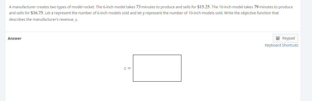 A manufacturer creates two types of model rocket. The 6-inch model takes 73 minutes to produce and sells for $15.25. The 10-inch model takes 79 minutes to produce
and sells for $16.75. Let x represent the number of 6-inch models sold and let y represent the number of 10-inch models sold. Write the objective function that
describes the manufacturer’s revenue, z.
Answer
Keypad
Keyboard Shortcuts