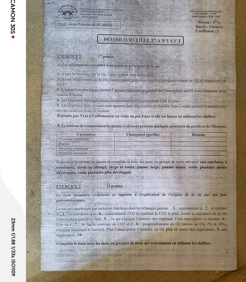 
RüLóN REGionaLE L  minestere de L'education nationale republique de côte d'ivoire
CoLLeGR la reussité mavere Année scolaire 2024 / 2025
wAr chu θ P 4s1 ABO4S5O
Niveau :T''A
Prof : Jean Paterne KOUAKOU  Durée : 2 heures
Coefficient : 2
DEVOIR SURVEILLE T^(le) A N°1 S.V.T
EXERCICE 1 : (7 points)
A/ Les affirmations suivantes sont relatives à l'origine de la vie.
1- Avant la naissance de la vie, l'atmosphère était réductrice.
2- Avant la naissance de la vie, l'atmosphère primitive s'enrichit progressivement en O2 et s'appauvrit en
CO2.
3- L'apparition des algues permet l'appauvrissement-progressif de l'atmosphère en O2 avec formation de la
couche d'ozone.
4- Les végétaux chlorophylliens consomment le CO2 et rejettent l'O2 le jour.
5- Les premiers êtres vivants sont apparus dans des conditions hostiles dans l'océan primitif à température
élevée, acide ou riche en Sulfure.
Réponds par Vrai si l'affirmation est vraie ou par Faux si elle est fausse en utilisant les chiffres.
B/ Le tableau de comparaison lacunaire ci-dessous présente quelques caractères du gorille et de l'Homme.
Reproduis le tableau ci-dessus et complète-le avec les mots ou groupe de mots suivants: une courbure, 4
courbures, étroit et allongé, large et court, paume large, paume mince, voûte plantaire moins
développée, voûte plantaire plus développée
EXERCICE 2 (5 points)
Le texte lacunaire ci-dessous se rapporte à l'explication de l'origine de la vie par des faits
paléontologiques.
La vie est caractérisée par certaines fonctions dont les échanges gazeux. ...1... consomment le...2... et rejettent
le.,,3.../la nuit alors que...4.....consomment l’O2 et rejettent le CO2 le jour. Avant la naissance de la vie,
l'atmosphère primitive était...5..., ce qui explique l'absence des végétaux. Cette atmosphère va devenir...6...
Elle va s'...7.., de façon continue en CO2 et 5^1 *...8... progressivement en O2 (moins de 1%, 7% et 10% ,
oxygène identique à l'actuel). Plus l'atmosphère s'enrichie en O2 plus on passe des organismes...9..aux
organismes...10...
Complète le texte avcc les mots ou groupes de mots qui conviennent en utilisant les chiffres.