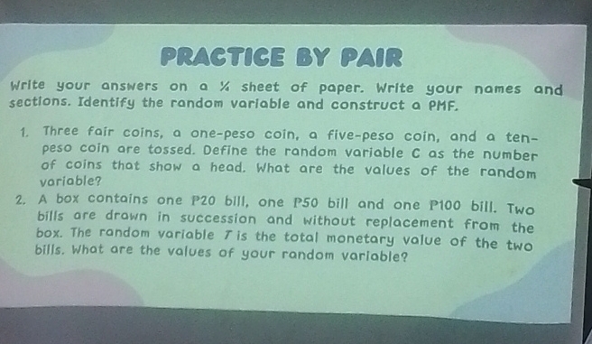 PRACTICE BY PAIR 
Write your answers on a % sheet of paper. Write your names and 
sections. Identify the random variable and construct a PMF. 
1. Three fair coins, a one-peso coin, a five-peso coin, and a ten- 
peso coin are tossed. Define the random variable C as the number 
of coins that show a head. What are the values of the random 
variable? 
2. A box contains one P20 bill, one P50 bill and one P100 bill. Two 
bills are drawn in succession and without replacement from the 
box. The random variable is the total monetary value of the two 
bills. What are the values of your random variable?