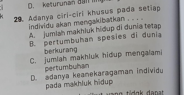 keturunan đan lng 
K 29. Adanya ciri-ciri khusus pada setiap
individu akan mengakibatkan . . . .
A. jumlah makhluk hidup di dunia tetap
B. pertumbuhan spesies di dunia
berkurang
C. jumlah makhluk hidup mengalami
pertumbuhan
D. adanya keanekaragaman individu
pada makhluk hidup