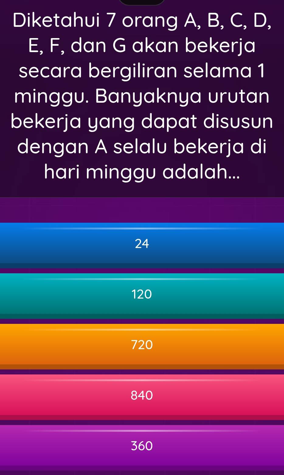 Diketahui 7 orang A, B, C, D,
E, F, dan G akan bekerja
secara bergiliran selama 1
minggu. Banyaknya urutan
bekerja yang dapat disusun
dengan A selalu bekerja di
hari minggu adalah...
24
120
720
840
360