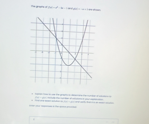 The graphs of f(x)=x^2-2x-1 and g(x)=-x+1 are shown. 
Explain how to use the graphs to determine the number of solutions to
f(x)=g(x) include the number of solutions in your explanation. 
Find one exact solution to f(x)=g(x) and verify that it it on exact solution, 
Enter your responses in the space provided. 
z