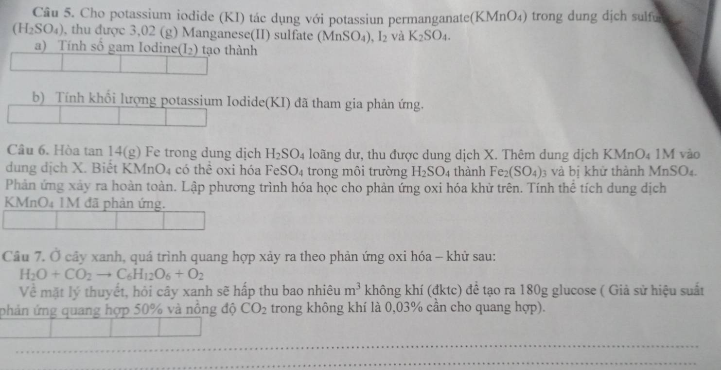 Cho potassium iodide (KI) tác dụng với potassiun permanganate(KMnO₄) trong dung dịch sulfu
(H_2SO_4) , thu được 3,02 (g) Manganese(II) sulfate ( MnSO_4), I_2 và K_2SO_4. 
a) Tính số gam Iodine (I_2) tạo thành 
b) Tính khổi lượng potassium Iodide(KI) đã tham gia phản ứng. 
Câu 6. Hòa tan 14(g) Fe trong dung dịch H_2SO_4 4 loãng dư, thu được dung dịch X. Thêm dung dịch KMnO4 1M vào 
dung dịch X. Biết KMnO4 có thể oxi hóa FeSO4 trong môi trường H_2SO_4 thành Fe_2(SO_4) 3 và bị khử thành MnSO4. 
Phản ứng xảy ra hoàn toàn. Lập phương trình hóa học cho phản ứng oxi hóa khử trên. Tính thể tích dung dịch 
KMnO4 1M đã phản ứng. 
Câu 7. Ở cây xanh, quá trình quang hợp xảy ra theo phản ứng oxi hóa - khử sau:
H_2O+CO_2to C_6H_12O_6+O_2
Về mặt lý thuyết, hỏi cây xanh sẽ hấp thu bao nhiêu m^3 không khí (đktc) đề tạo ra 180g glucose ( Giả sử hiệu suất 
phản ứng quang hợp 50% và nông độ CO_2 trong không khí là 0,03% cần cho quang hợp). 
_ 
_