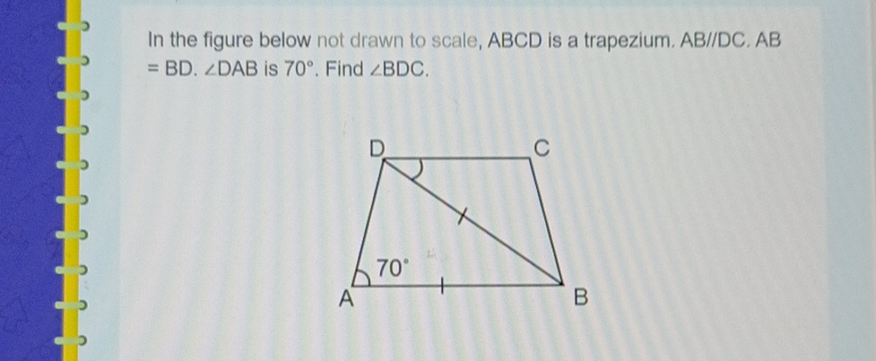 In the figure below not drawn to scale, ABCD is a trapezium. ABparallel DC.AB
=BD.∠ DAB is 70°. Find ∠ BDC.