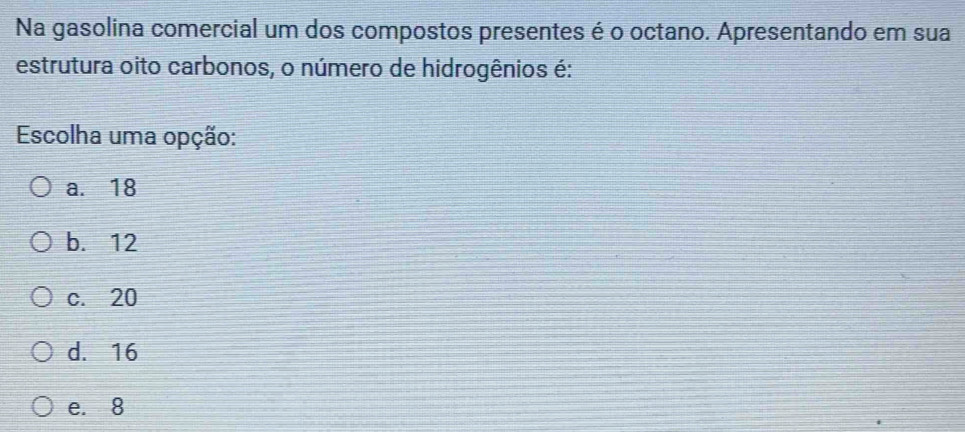 Na gasolina comercial um dos compostos presentes é o octano. Apresentando em sua
estrutura oito carbonos, o número de hidrogênios é:
Escolha uma opção:
a. 18
b. 12
c. 20
d. 16
e. 8