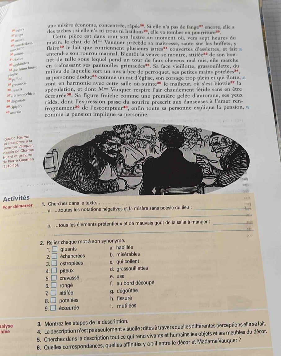 une misère économe, concentrée, râpée*. Si elle n'a pas de fange* encore, elle a
# Jagors
des taches ; si elle
stricci 11' a ni trous ni haillons², elle va tomber en pourriture”.
#T fango Cette pièce est dans tout son lustre au moment où, vers sept heures du
putrefazione, matin, le chat de M^(me) Vauquer précède sa maîtresse, saute sur les buffets, y
marclone flaireé le lait que contiennent plusieurs jattes³ couvertes d'assiettes , et f
y° '??s entendre son rourou matinal. Bientôt la veuve se montre, attifée³² de son bon-
3^1 ciotole net de tulle sous lequel pend un tour de faux cheveux mal mis, elle marche
3^2 agghindata
35  che fanno brutte
en traînassant ses pantoufles grimacées³³. . Sa face vieillotte, grassouillette, du
pieghe
milieu de laquelle sort un nez à bec de perroquet, ses petites mains potelées³*,
3 paffute sa personne dodue³ comme un rat d’église, son corsage trop plein et qui flotte, «
3^5 grassoccia sont en harmonie avec cette salle où suinte³ le malheur, où s'est blottie³ la
3° trasuda spéculation, et dont M^(me) Vauquer respire l'air chaudement fétide sans en être
37 si  rannicchiata
écœurée*. Sa figure fraîche comme une première gelée d'automne, ses yeux
3^0 disgustata ridés, dont l'expression passe du sourire prescrit aux danseuses à l'amer ren-
3° cipiglio frognemer t^(39) de l’escompteur⁴, enfin toute sa personne explique la pension, 4
40 usuraío
comme la pension implique sa personne.
et Rastignac à Goriot, Vautrí
dessin de Cha pension Vauq
de Pierre Gusm Huard et gravu
(1910-15),
Activités
Pour démarrer 1. Cherchez dans le texte.
:10
as mtoutes les notations négatives et la misère sans poésie du lieu :_
lers
_) ,
_
b m tous les éléments prétentieux et de mauvais goût de la salle à manger :_
)
2. Reliez chaque mot à son synonyme.
1. □ gluants a. habillée
2. □ échancrées b. misérables
3. □ estropiées c. qui collent
4. □ piteux d. grassouillettes
5. □ crevassé e. usé
6. □ rongé f. au bord découpé
7 □ attifée g. dégoûtée
8. □ potelées h. fissuré
9. □ écœurée i. mutilées
alyse  3. Montrez les étapes de la description.
idée  4.  La description n'est pas seulement visuelle : dites à travers quelles différentes perceptions elle se fait.
5. Cherchez dans la description tout ce qui rend vivants et humains les objets et les meubles du décor.
6. Quelles correspondances, quelles affinités y a-t-il entre le décor et Madame Vauquer ?