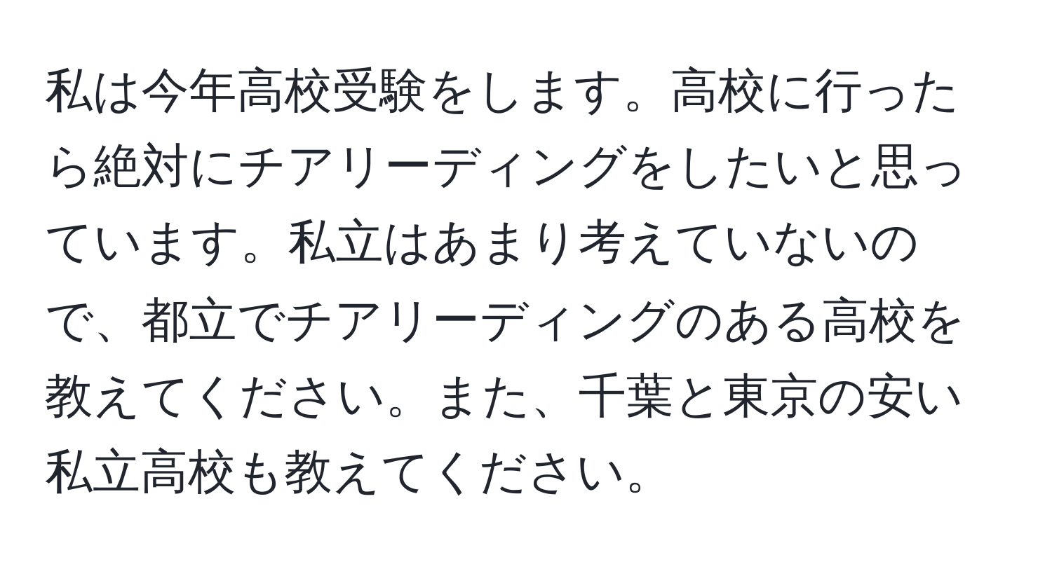 私は今年高校受験をします。高校に行ったら絶対にチアリーディングをしたいと思っています。私立はあまり考えていないので、都立でチアリーディングのある高校を教えてください。また、千葉と東京の安い私立高校も教えてください。