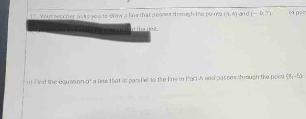 Your teacher asks you to draw a line that passes through the points (4,4) and (-8,7). (4 poir 
of the line. 
b) Find the equation of a line that is parallel to the line in Part A and passes through the point (8,-5)