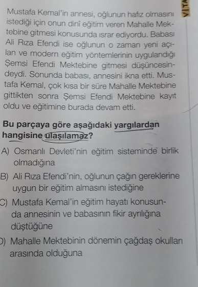 Mustafa Kemal'in annesi, oğlunun hafız olmasını
istediği için onun dinî eğitim veren Mahalle Mek-
tebine gitmesi konusunda ısrar ediyordu. Babas
Ali Rıza Efendi ise oğlunun o zaman yeni açı-
lan ve modern eğitim yöntemlerinin uygulandıği
Şemsi Efendi Mektebine gitmesi düşüncesin-
deydi. Sonunda babası, annesini ikna etti. Mus-
tafa Kemal, çok kısa bir süre Mahalle Mektebine
gittikten sonra Şemsi Efendi Mektebine kayıt
oldu ve eğitimine burada devam etti.
Bu parçaya göre aşağıdaki yargılardan
hangisine ulaşılamaz?
A) Osmanlı Devleti'nin eğitim sisteminde birlik
olmadığına
B) Ali Rıza Efendi'nin, oğlunun çağın gereklerine
uygun bir eğitim almasını istediğine
C) Mustafa Kemal'in eğitim hayatı konusun-
da annesinin ve babasının fikir ayrılığına
düştüğüne
D) Mahalle Mektebinin dönemin çağdaş okullan
arasında olduğuna