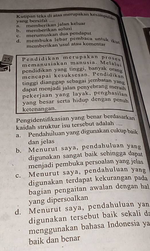 Kutipan teks di atas merupakan kesimpulán
yang bersifat ....
a. memberikan jalan keluar
b. memberikan solusi
c. merumuskan dua pendapat
d. membuka lebar pembaca untuk ikut
memberikan usul atau komentar
25 Pendidikan merupakan proses
memanusiakan manusia. Melalui
pendidikan yang tinggi, banyak orang
mencapai kesuksesan. Pendidikan
tinggi dianggap sebagai jembatan yang
dapat menjadi jalan penyebrang meraih
pekerjaan yang layak, penghasilan
yang besar serta hidup dengan penuh
ketenangan.
Pengidentifikasian yang benar berdasarkan
kaidah struktur isu tersebut adalah ....
a. Pendahuluan yang digunakan cukup baik
dan jelas
b. Menurut saya, pendahuluan yang
digunakan sangat baik schingga dapat
menjadi pembuka persoalan yang jelas
c. Menurut saya, pendahuluan yang
digunakan terdapat kekurangan pada
bagian pengaitan awalan dengan hal
yang dipersoalkan
d. Menurut saya, pendahuluan yan
digunakan tersebut baik sekali da
menggunakan bahasa Indonesia ya
baik dan benar