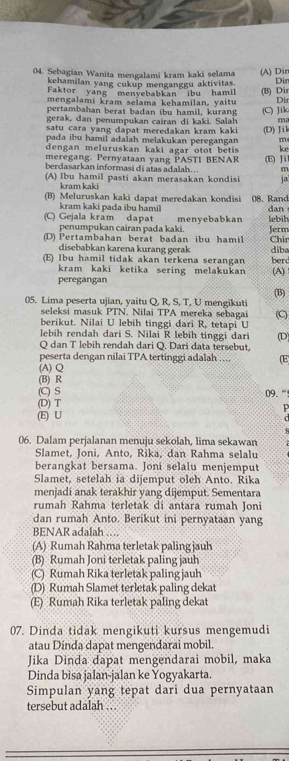 Sebagian Wanita mengalami kram kaki selama (A) Din
kehamilan yang cukup menganggu aktivitas. Dir
Faktor yang menyebabkan ibu hamil (B) Dir
mengalami kram selama kehamilan, yaitu Dir
pertambahan berat badan ibu hamil, kurang (C) Jik
gerak, dan penumpukan cairan di kaki. Salah ma
satu cara yang dapat meredakan kram kaki (D)Jik
pada ibu hamil adalah melakukan peregangan m
dengan meluruskan kaki agar otot betis ke
meregang. Pernyataan yang PASTI BENAR (E) J i l
berdasarkan informasi di atas adalah…
m
(A) Ibu hamil pasti akan merasakan kondisi ja
kram kaki
(B) Meluruskan kaki dapat meredakan kondisi 08. Rand
kram kaki pada ibu hamil dan 
(C) Gejala kram dapat menyebabkan lebih
penumpukan cairan pada kaki. Jerm
(D) Pertambahan berat badan ibu hamil Chin
disebabkan karena kurang gerak diba
(E) Ibu hamil tidak akan terkena serangan berd
kram kaki ketika sering melakukan (A)
peregangan
(B)
05. Lima peserta ujian, yaitu Q, R, S, T, U mengikuti
seleksi masuk PTN. Nilai TPA mereka sebagai C
berikut. Nilai U lebih tinggi dari R, tetapi U
lebih rendah dari S. Nilai R lebih tinggi dari (D)
Q dan T lebih rendah dari Q. Dari data tersebut,
peserta dengan nilai TPA tertinggi adalah ... (E
(A) Q
(B) R
(C) S 09. “9
(D) T
P
(E) U
06. Dalam perjalanan menuju sekolah, lima sekawan
Slamet, Joni, Anto, Rika, dan Rahma selalu
berangkat bersama. Joni selalu menjemput
Slamet, setelah ia dijemput oleh Anto. Rika
menjadí anak terakhir yang dijemput. Sementara
rumah Rahma terletak di antara rumah Joni
dan rumah Anto. Berikut ini pernyataan yang
BENAR adalah …
(A) Rumah Rahma terletak paling jauh
(B) Rumah Joni terletak paling jauh
(C) Rumah Rika terletak paling jauh
(D) Rumah Slamet terletak paling dekat
(E) Rumah Rika terletak paling dekat
07. Dinda tidak mengikuti kursus mengemudi
atau Dinda dapat mengendarai mobil.
Jika Dinda dapat mengendarai mobil, maka
Dinda bisa jalan-jalan ke Yogyakarta.
Simpulan yang tepat dari dua pernyataan
tersebut adalah ...