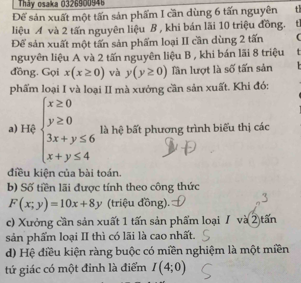 Thây osaka 0326900946 
Để sản xuất một tấn sản phẩm I cần dùng 6 tấn nguyên t 
liệu A và 2 tấn nguyên liệu B , khi bán lãi 10 triệu đồng. tl 
Để sản xuất một tấn sản phẩm loại II cần dùng 2 tấn 
( 
nguyên liệu A và 2 tấn nguyên liệu B , khi bán lãi 8 triệu t 
đồng. Gọi x(x≥ 0) và y(y≥ 0) lần lượt là số tấn sản 
phẩm loại I và loại II mà xưởng cần sản xuất. Khi đó: 
a) Hệ beginarrayl x≥ 0 y≥ 0 3x+y≤ 6 x+y≤ 4endarray. là hệ bất phương trình biểu thị các 
điều kiện của bài toán. 
b) Số tiền lãi được tính theo công thức
F(x;y)=10x+8y (triệu đồng). 
c) Xưởng cần sản xuất 1 tấn sản phẩm loại I và 2 tấn 
sản phẩm loại II thì có lãi là cao nhất. 
d) Hệ điều kiện ràng buộc có miền nghiệm là một miền 
tứ giác có một đỉnh là điểm I(4;0)