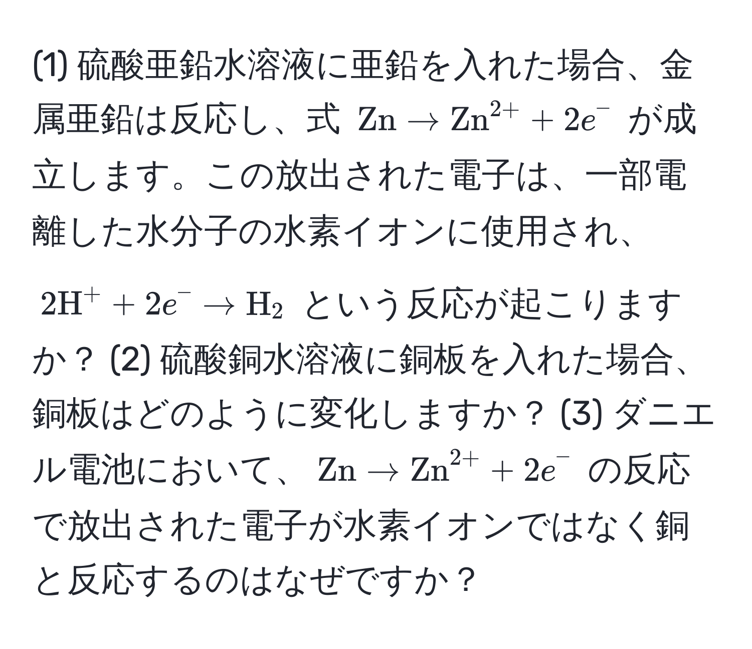 (1) 硫酸亜鉛水溶液に亜鉛を入れた場合、金属亜鉛は反応し、式 $ Zn arrow (Zn)^(2+) + 2e^(- $ が成立します。この放出された電子は、一部電離した水分子の水素イオンに使用され、$ 2H^+ + 2e^- arrow H)_2 $ という反応が起こりますか？ (2) 硫酸銅水溶液に銅板を入れた場合、銅板はどのように変化しますか？ (3) ダニエル電池において、$ Zn arrow (Zn)^(2+) + 2e^- $ の反応で放出された電子が水素イオンではなく銅と反応するのはなぜですか？