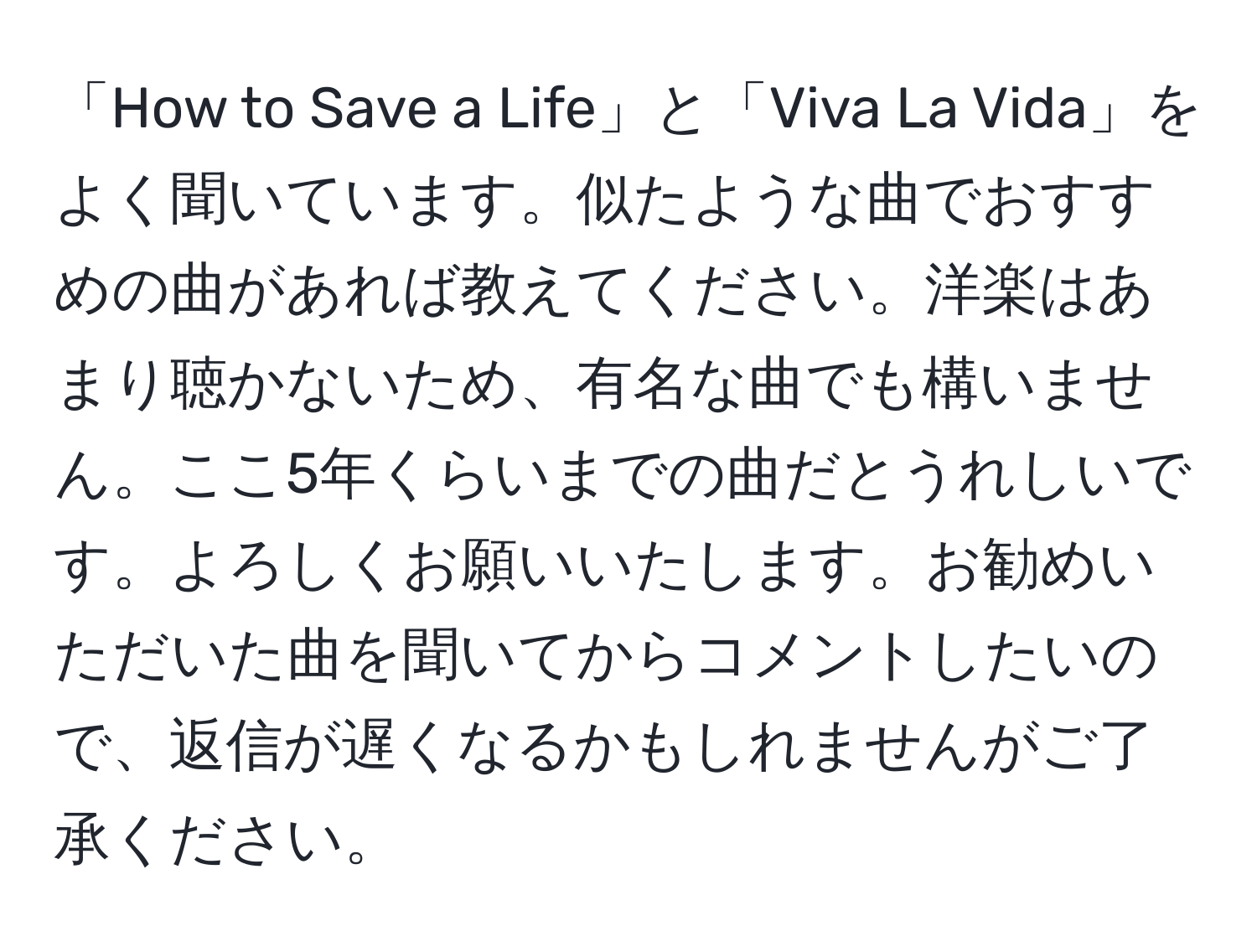 「How to Save a Life」と「Viva La Vida」をよく聞いています。似たような曲でおすすめの曲があれば教えてください。洋楽はあまり聴かないため、有名な曲でも構いません。ここ5年くらいまでの曲だとうれしいです。よろしくお願いいたします。お勧めいただいた曲を聞いてからコメントしたいので、返信が遅くなるかもしれませんがご了承ください。