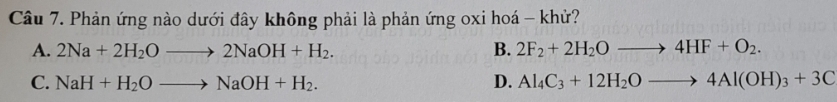 Phản ứng nào dưới đây không phải là phản ứng oxi hoá - khử?
A. 2Na+2H_2Oto 2NaOH+H_2. B. 2F_2+2H_2Oto 4HF+O_2.
C. NaH+H_2Oto NaOH+H_2. D. Al_4C_3+12H_2Oto 4Al(OH)_3+3C