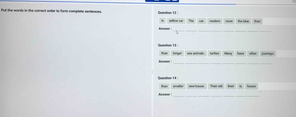 Put the words in the correct order to form complete sentences. Question 12 
is yellow car The car modern more the blu than 
_ 
_ 
__ 
__ 
Answer : 
Question 13 
than longer sea animals. turtles Many have other journeys 
_ 
__ 
__ 
Answer : 
Question 14 : 
than smaller new house. Their old their is house 
__ 
__ 
Answer :