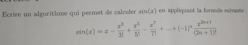 Ecrire un algorithme qui permet de calculer sin (x) en appliquant la formule suivante :
sin (x)=x- x^3/3! + x^5/5! - x^7/7! +...+(-1)^n (x^(2n+1))/(2n+1)! 