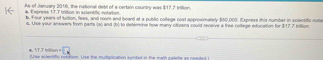 As of January 2016, the national debt of a certain country was $17.7 trillion. 
a. Express 17.7 trillion in scientific notation. 
b. Four years of tuition, fees, and room and board at a public college cost approximately $50,000. Express this number in scientific nota 
c. Use your answers from parts (a) and (b) to determine how many citizens could receive a free college education for $17.7 trillion. 
a. 17.7trillion=□
(Use scientific notation. Use the multiplication symbol in the math palette as needed.)