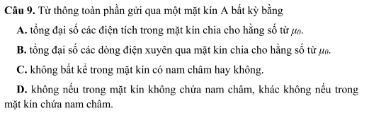 Từ thông toàn phần gửi qua một mặt kín A bắt kỳ bằng
A. tổng đại số các điện tích trong mặt kín chia cho hằng số từ μ.
B. tổng đại số các dòng điện xuyên qua mặt kín chia cho hằng số từ ướ.
C. không bất kể trong mặt kín có nam châm hay không.
D. không nếu trong mặt kín không chứa nam châm, khác không nếu trong
mặt kín chứa nam châm.