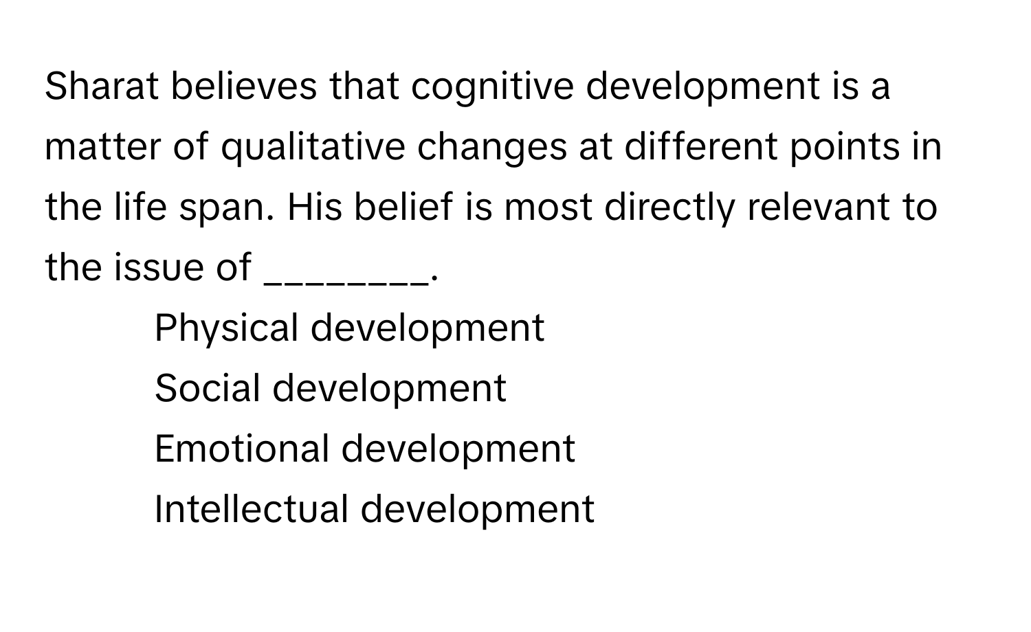 Sharat believes that cognitive development is a matter of qualitative changes at different points in the life span. His belief is most directly relevant to the issue of ________.

1) Physical development 
2) Social development 
3) Emotional development 
4) Intellectual development