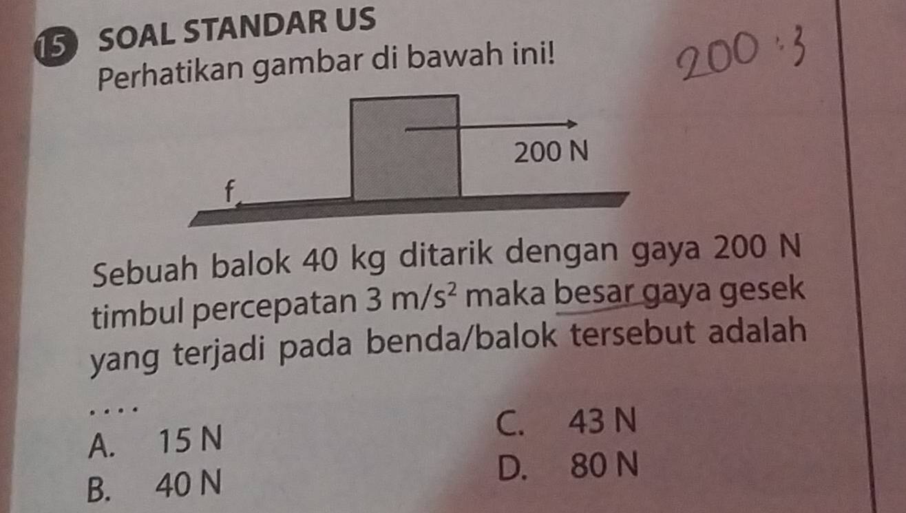 SOAL STANDAR US
Perhatikan gambar di bawah ini!
Sebuah balok 40 kg ditarik dengan gaya 200 N
timbul percepatan 3m/s^2 maka besar gaya gesek
yang terjadi pada benda/balok tersebut adalah
…
A. 15 N
C. 43 N
B. 40 N
D. 80 N