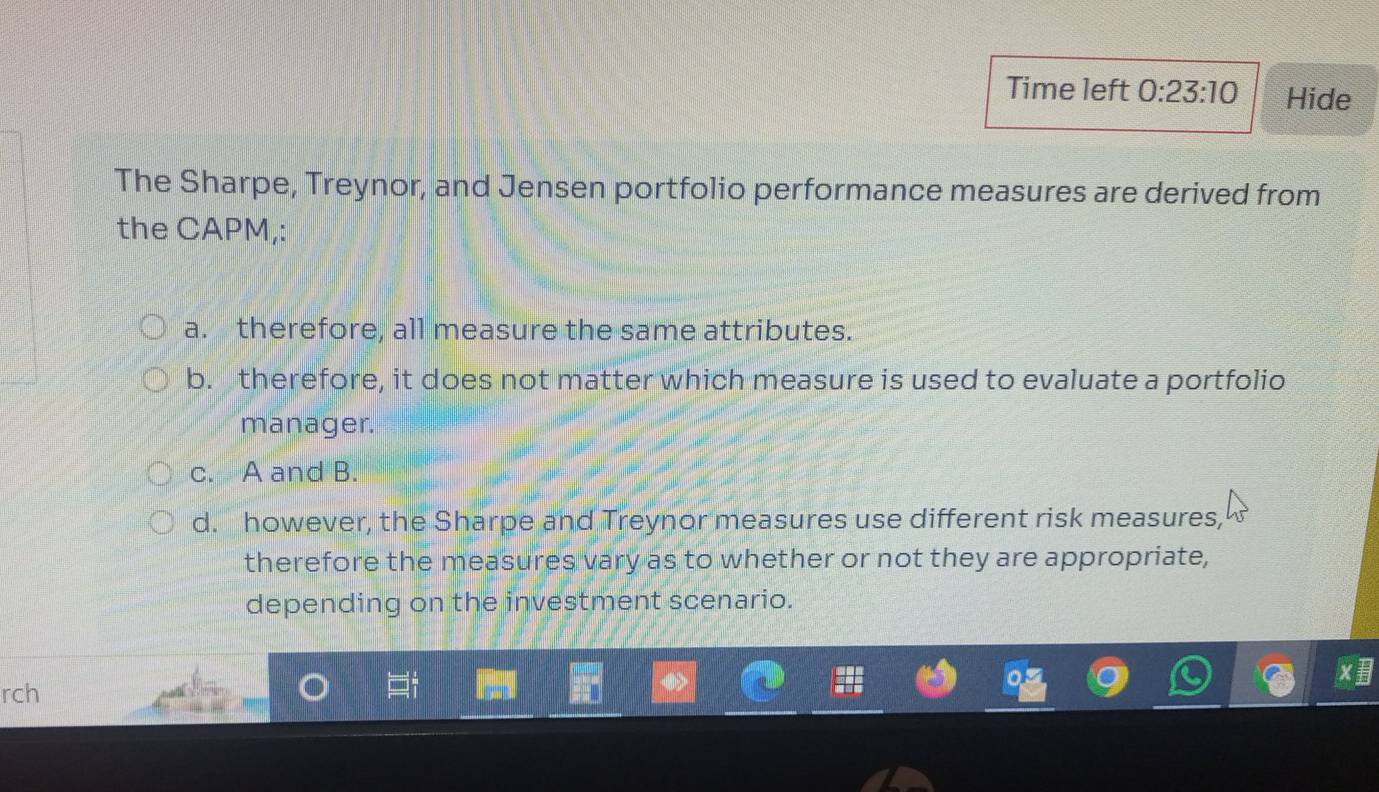 Time left 0:23:10 Hide
The Sharpe, Treynor, and Jensen portfolio performance measures are derived from
the CAPM,:
a. therefore, all measure the same attributes.
b. therefore, it does not matter which measure is used to evaluate a portfolio
manager.
c. A and B.
d. however, the Sharpe and Treynor measures use different risk measures,
therefore the measures vary as to whether or not they are appropriate,
depending on the investment scenario.
rch