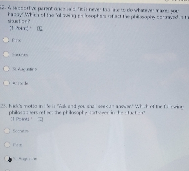 A supportive parent once said, “it is never too late to do whatever makes you
happy“.Which of the following philosophers reflect the philosophy portrayed in th
situation?
(1 Point) *
Plato
Socrates
St. Augustine
Aristotle
23. Nick’s motto in life is "Ask and you shall seek an answer." Which of the following
philosophers reflect the philosophy portrayed in the situation?
(1 Point) *
Socrates
Plato
St. Augustine