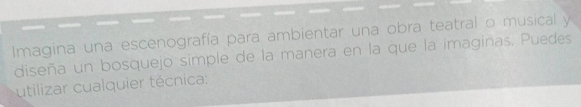 Imagina una escenografía para ambientar una obra teatral o musical y 
diseña un bosquejo simple de la manera en la que la imaginas. Puedes 
utilizar cualquier técnica: