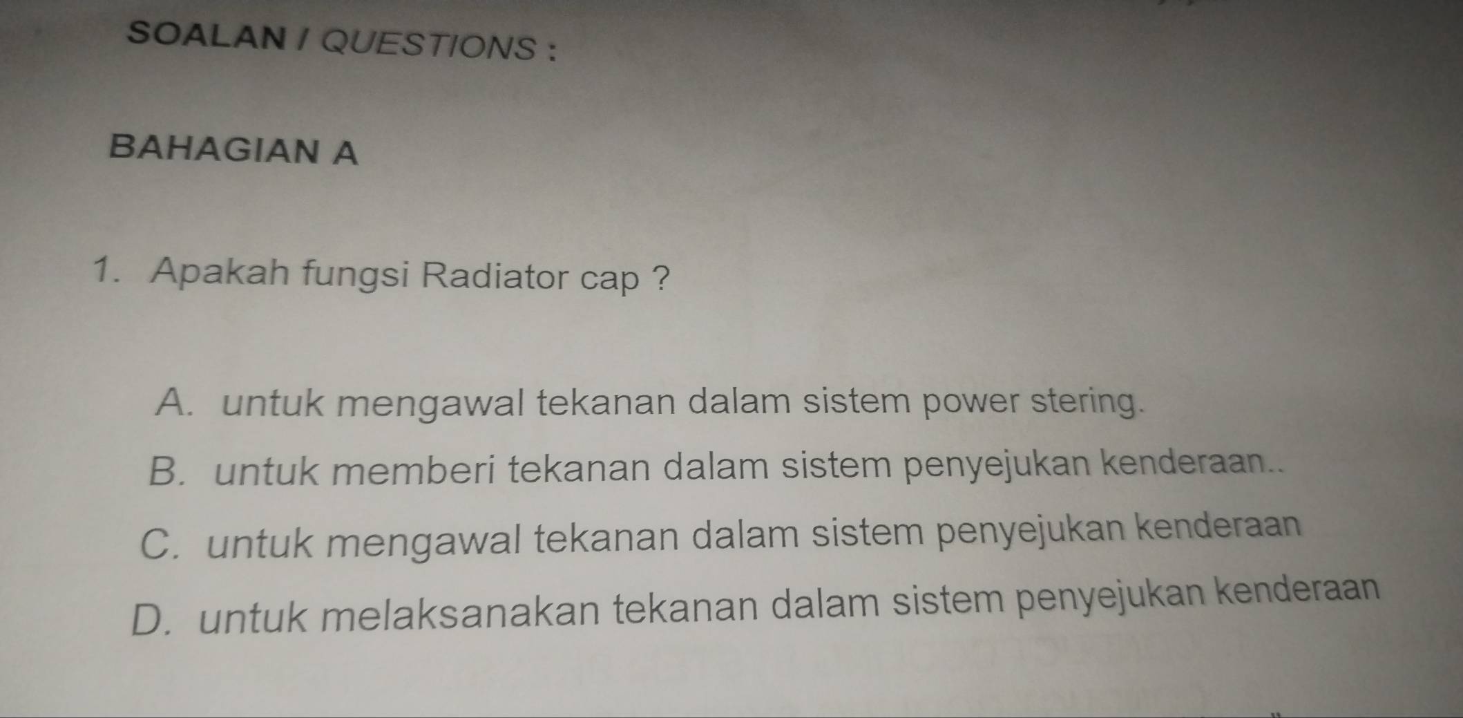 SOALAN / QUESTIONS :
BAHAGIAN A
1. Apakah fungsi Radiator cap ?
A. untuk mengawal tekanan dalam sistem power stering.
B. untuk memberi tekanan dalam sistem penyejukan kenderaan..
C. untuk mengawal tekanan dalam sistem penyejukan kenderaan
D. untuk melaksanakan tekanan dalam sistem penyejukan kenderaan