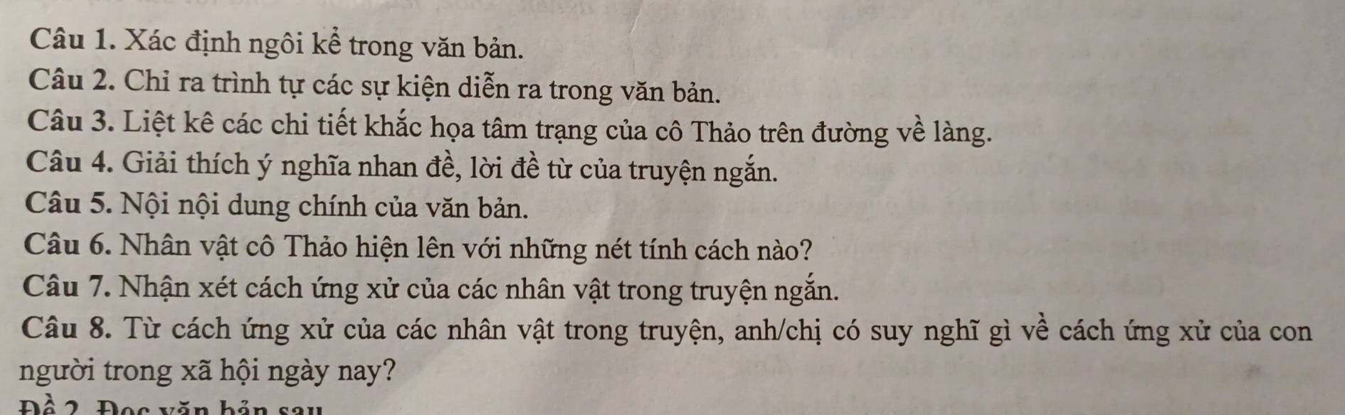 Xác định ngôi kể trong văn bản. 
Câu 2. Chỉ ra trình tự các sự kiện diễn ra trong văn bản. 
Câu 3. Liệt kê các chi tiết khắc họa tâm trạng của cô Thảo trên đường về làng. 
Câu 4. Giải thích ý nghĩa nhan đề, lời đề từ của truyện ngắn. 
Câu 5. Nội nội dung chính của văn bản. 
Câu 6. Nhân vật cô Thảo hiện lên với những nét tính cách nào? 
Câu 7. Nhận xét cách ứng xử của các nhân vật trong truyện ngắn. 
Câu 8. Từ cách ứng xử của các nhân vật trong truyện, anh/chị có suy nghĩ gì về cách ứng xử của con 
người trong xã hội ngày nay? 
Đồ 2, Đọc văn bản sau