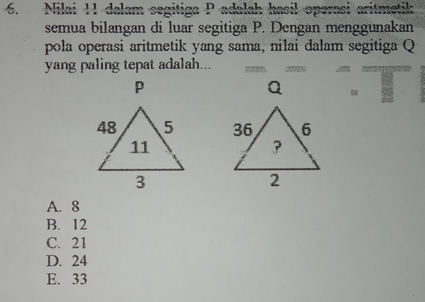 Nilai 11 dalam segitiga P adalah hasil operasi aritmetik
semua bilangan di luar segitiga P. Dengan menggunakan
pola operasi aritmetik yang sama, nilai dalam segitiga Q
yang paling tepat adalah...
p

A. 8
B. 12
C. 21
D. 24
E. 33