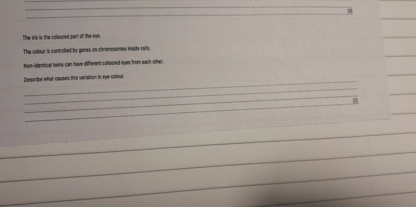 [3] 
The iris is the coloured part of the eye. 
The colour is controlled by genes on chromosomes inside cells. 
Non-identical twins can have different coloured eyes from each other. 
_ 
Describe what causes this variation in eye colour. 
_ 
_ 
_