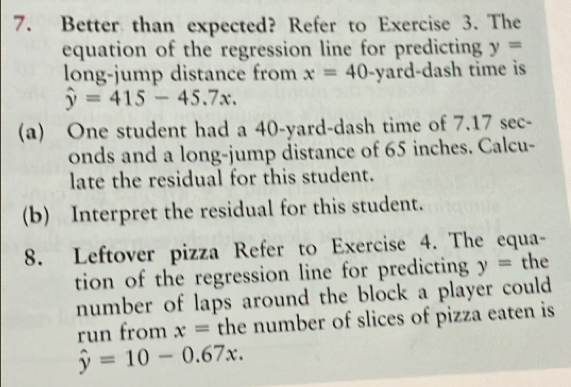 Better than expected? Refer to Exercise 3. The 
equation of the regression line for predicting y=
long-jump distance from x=40-yard i-dash time is
hat y=415-45.7x. 
(a) One student had a 40-yard -dash time of 7.17 sec- 
onds and a long-jump distance of 65 inches. Calcu- 
late the residual for this student. 
(b) Interpret the residual for this student. 
8. Leftover pizza Refer to Exercise 4. The equa- 
tion of the regression line for predicting y= the 
number of laps around the block a player could 
run from x= the number of slices of pizza eaten is
hat y=10-0.67x.