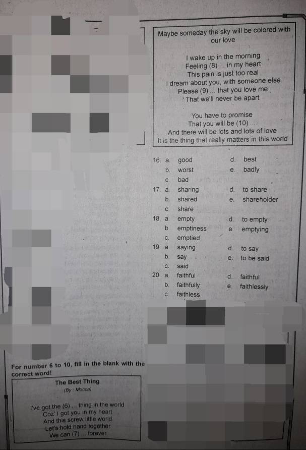 Maybe someday the sky will be colored with
our love
I wake up in the morning
Feeling (8) ... in my heart
This pain is just too real
I dream about you, with someone else
Please (9) ... that you love me
* That we'll never be apart
You have to promise
That you will be (10) ...
And there will be lots and lots of love
It is the thing that really matters in this world
16. a. good d. best
b. worst e badly
c. bad
17 a sharing d to share
b shared e shareholder
c. share
18. a. empty d. to empty
b. emptiness e emptying
c. emptied
19. a. saying d. to say
b. say e. to be said
c. said
20 a faithful d faith ful
b. faithfully e faithlessly
c faithless
For number 6 to 10, fill in the blank with the
correct word!
The Best Thing
(By : Mocca)
I've got the (6) ... thing in the world
Coz' I got you in my heart
And this screw little world
Let's hold hand together
We can (7) ... forever