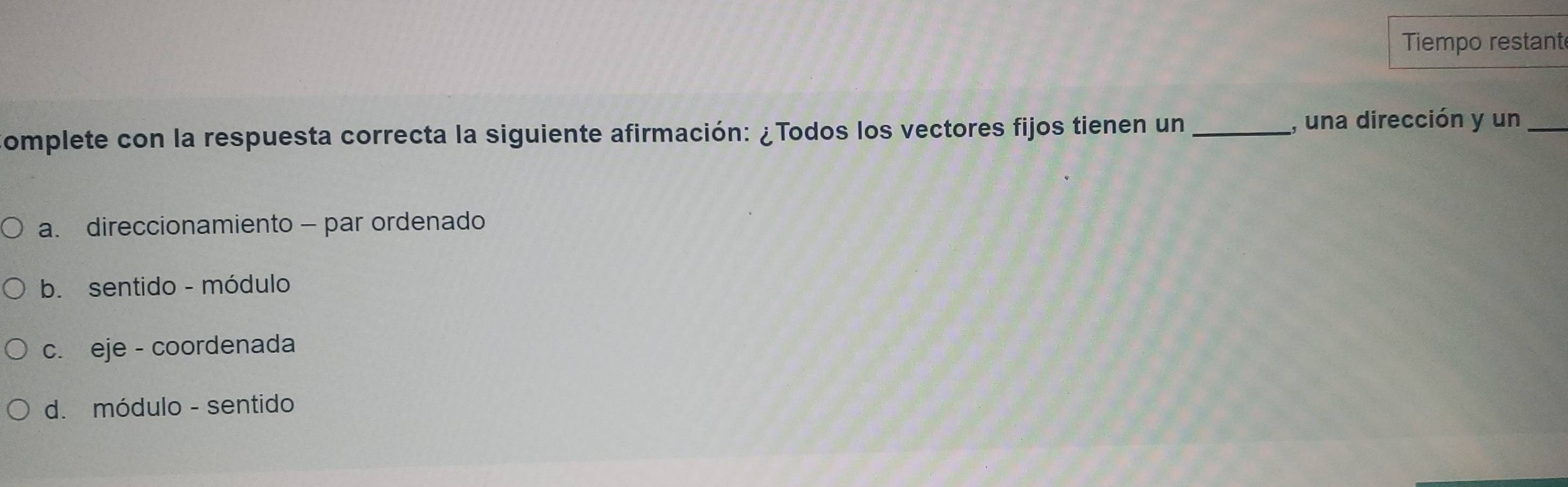 Tiempo restant
omplete con la respuesta correcta la siguiente afirmación: ¿Todos los vectores fijos tienen un _, una dirección y un_
a. direccionamiento - par ordenado
b. sentido - módulo
c. eje - coordenada
d. módulo - sentido