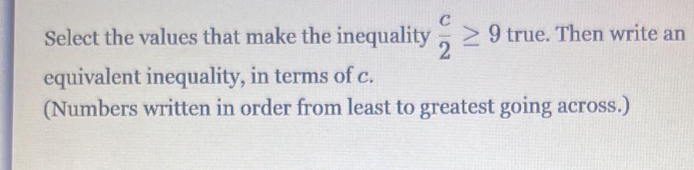 Select the values that make the inequality  c/2 ≥ 9 true. Then write an 
equivalent inequality, in terms of c. 
(Numbers written in order from least to greatest going across.)