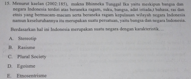 Menurut kaelan (2002:185), makna Bhinneka Tunggal Ika yaitu meskipun bangsa dan
negara Indonesia terdiri atas beraneka ragam, suku, bangsa, adat istiada,t bahasa, ras dan
etnis yang bermacam-macam serta beraneka ragam kepulauan wilayah negara Indonesia
namun keseluruhannya itu merupakan suatu persatuan, yaitu bangsa dan negara Indonesia.
Berdasarkan hal ini Indonesia merupakan suatu negara dengan karakteristik….
A. Stereotip
B. Rasisme
C. Plural Society
D. Egoisme
E. Etnosentrisme