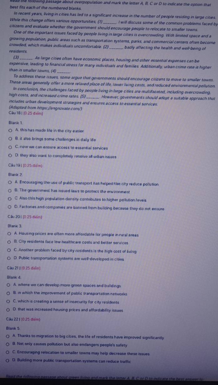 lead the following passage about overpopulation and mark the letter A, B. C or D to indicate the option that
best fits each of the numbered blanks.
In recent years, living in cities has led to a significant increase in the number of people residing in large cities.
While this change offers various opportunities, (1)_ I will discuss some of the common problems faced by
citizens and evaluate whether the government should encourage people to relocate to smaller towns.
One of the important issues faced by people living in large cities is overcrowding. With limited space and a
growing population, public areas such as transportation systems, parks, and commercial centers often become
crowded, which makes individuals uncomfortable. (2) _badly affecting the health and well-being of
residents.
(3) As large cities often have economic places, housing and other essential expenses can be
expensive, leading to financial stress for many individuals and families. Additionally, urban crime rate is higher
than in smaller towns, (4)_
To address these issues, some argue that governments should encourage citizens to move to smaller towns.
These areas generally offer a more relaxed place of life, lower living costs, and reduced environmental pollution.
In conclusion, the challenges faced by people living in large cities are multifaceted, including overcrowding.
high costs, and increased crime rates. (5)_ However, governments should adopt a suitable approach that
includes urban development strategies and ensures access to essential services.
(Adapted from https://engnovate.com/)
Cầu 18 I (0.25 điểm)
Blank 1.
A. this has made life in the city easier
B. it also brings some challenges in daily life
C. now we can ensure access to essential services
D. they also want to completely resolve all urban issues
Câu 19 | (0.25 điểm)
Blank 2.
A. Encouraging the use of public transport has helped the city reduce pollution
B. The government has issued laws to protect the environment
C. Also this high population density contributes to higher pollution levels
D. Factories and companies are banned from building because they do not ensure
Cău 201 (0.25 điểm)
Blank 3.
A. Housing prices are often more affordable for people in rural areas
B. City residents face low healthcare costs and better services
C. Another problem faced by city residents is the high cost of living
D. Public transportation systems are well-developed in cities
Câu 21| (0.25 điểm)
Blank 4.
A. where we can develop more green spaces and buildings
B. in which the improvement of public transportation networks
C. which is creating a sense of insecurity for city residents
D. that was increased housing prices and affordability issues
Cầu 221 (0.25 điểm)
Blank 5
A. Thanks to migration to big cities, the life of residents have improved significantly
B. Not only causes pollution but also endangers people's safety
C. Encouraging relocation to smaller towns may help decrease these issues
D. Building more public transportation systems can reduce traffic
Read the following passage about green living and mark the letter A. B. C or D to indicate the best answer to