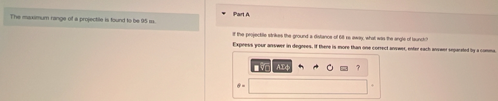 The maximum range of a projectile is found to be 95 m. 
If the projectile strikes the ground a distance of 68 m. away, what was the angle of launch? 
Express your answer in degrees. If there is more than one correct answer, enter each answer separated by a comma. 
AΣφ ? 
θ =