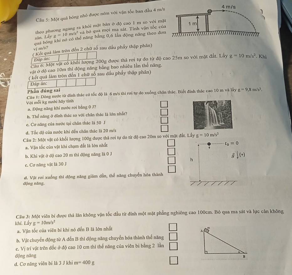 Một quả bóng nhỏ được ném với vận tốc ban đầu 4 m/s
theo phương ngang ra khỏi mặt bàn ở độ cao 1 m so với mặ
sản. Lầy g=10m/s^2 và bỏ qua mọi ma sát. Tính vận tốc củ
quả bóng khi nó có thể năng bằng 0,6 lần động năng theo đơn
vj m/s?
( Kết quả làm tròn đến 2 chữ số sau dấu phầy thập phân)
Đáp án:
Câu 6: Một vật có khổi lượng 200g được thả rơi tự do từ độ cao 25m so với mặt đất. Lấy g=10m/s^2. Khi
vật ở độ cao 10m thì động năng bằng bao nhiêu lần thế năng.
( kết quả làm tròn đến 1 chữ số sau đấu phẩy thập phân)
Đáp án:
Phần đúng sai
Câu 1: Dòng nước từ đinh thác có tốc độ là 6 m/s thì rơi tự do xuống chân thác. Biết đinh thác cao 10 m và lấy g=9,8m/s^2.
Với mỗi kg nước hãy tính
a. Động năng khi nước rơi bằng 0 J?
b. Thế năng ở đỉnh thác so với chân thác là lớn nhất?
c. Cơ năng của nước tại chân thác là 50 J
d. Tốc độ của nước khi đến chân thác là 20 m/s
Câu 2: Một vật có khối lượng 100g được thả rơi tự do từ độ cao 20m so với mặt đất. Lấy g=10m/s^2
a. Vận tốc của vật khi chạm đất là lớn nhất
t_0=0
b. Khi vật ở độ cao 20 m thì động năng là 0 J
vector gdownarrow (+)
c. Cơ năng vật là 30 J h
d. Vật rơi xuống thì động năng giảm dần, thế năng chuyển hóa thành
động năng.
Câu 3: Một viên bi được thả lăn không vận tốc đầu từ đinh một mặt phẳng nghiêng cao 100cm. Bỏ qua ma sát và lực cản không
khí. Lấy g=10m/s^2
a. Vận tốc của viên bi khi nó đến B là lớn nhất
□
b. Vật chuyển động từ A đến B thì động năng chuyển hóa thành thế năng
c. Vị trí vật trên đốc ở độ cao 10 cm thì thế năng của viên bi bằng 2 lần | □
dộng năng 
d. Cơ năng viên bi là 3 J khi m=400 g