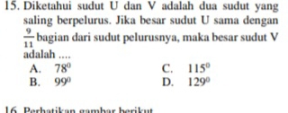 Diketahui sudut U dan V adalah dua sudut yang
saling berpelurus. Jika besar sudut U sama dengan
 9/11  bagian dari sudut pelurusnya, maka besar sudut V
adalah ……
A. 78° C. 115°
B. 99° D. 129°
16 Perhatikan gambar berikut