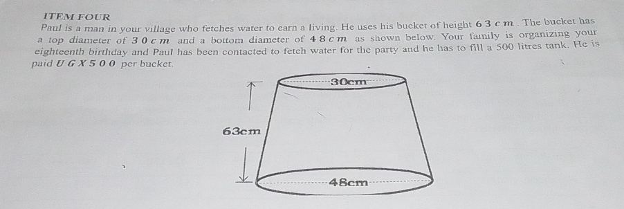 ITEM FOUR 
Paul is a man in your village who fetches water to earn a living. He uses his bucket of height 6 3 c m. The bucket has 
a top diameter of 30cm and a bottom diameter of 4 8cm as shown below. Your family is organizing your 
eighteenth birthday and Paul has been contacted to fetch water for the party and he has to fill a 500 litres tank. He is 
paid U G X 5 0 0 per bucket.