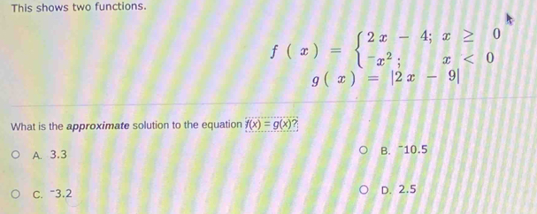 This shows two functions.
f(x)=beginarrayl 2x-4;x≥ 0 -x^2;x<0endarray.
g(x)=|2x-9|
What is the approximate solution to the equation f(x)=g(x) ?
A. 3.3 B. “ 10.5
C. “ 3.2 D. 2.5