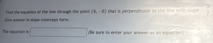 Find the equation of the line through the point (4,-6) that is perpendicular to the line with slope - 3/7 
Give answer in slope-intercept form. 
The equation is □ (Be sure to enter your answer as an equation)