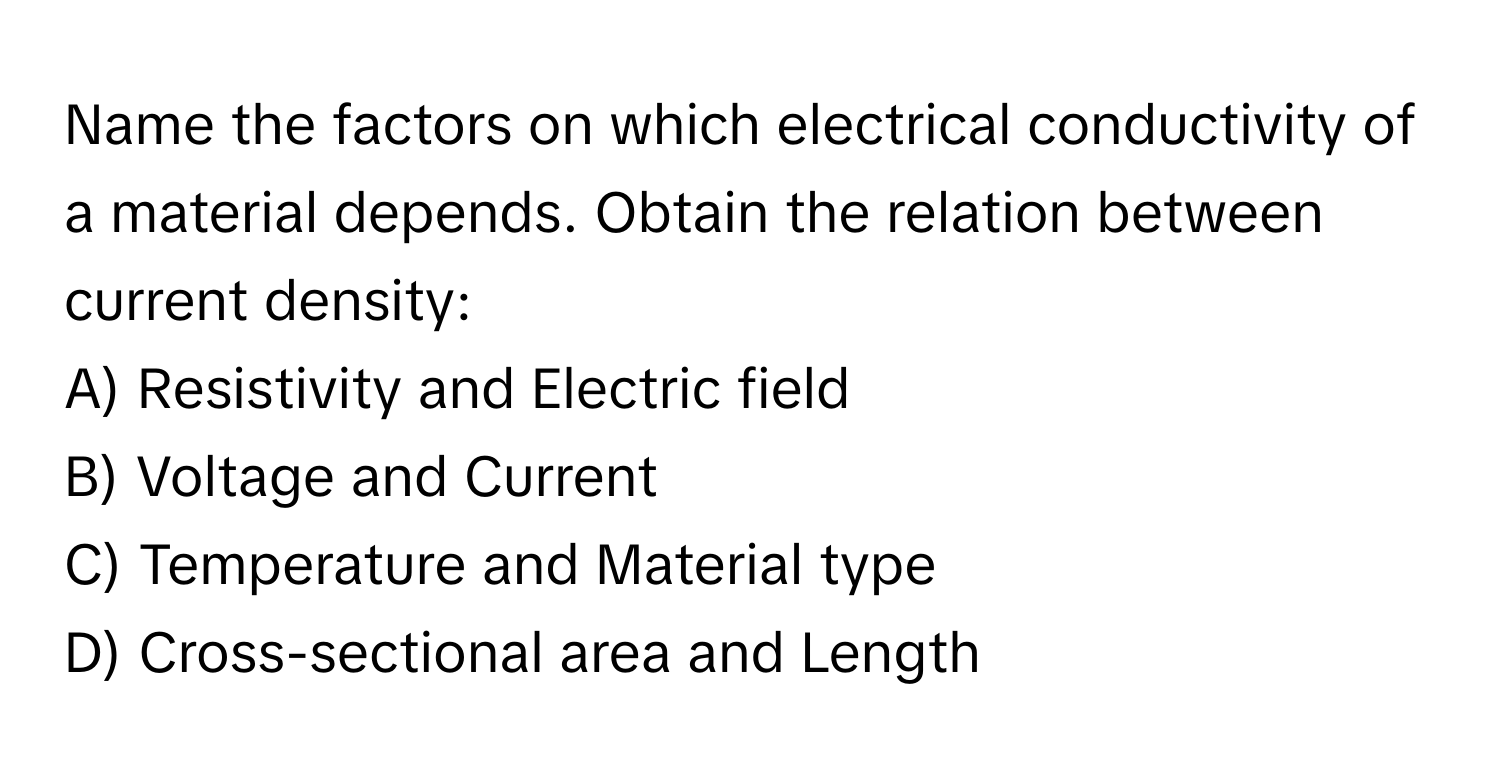 Name the factors on which electrical conductivity of a material depends. Obtain the relation between current density:

A) Resistivity and Electric field
B) Voltage and Current
C) Temperature and Material type
D) Cross-sectional area and Length